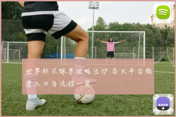 世界杯买球票攻略出炉 各大平台购票入口与流程一览
