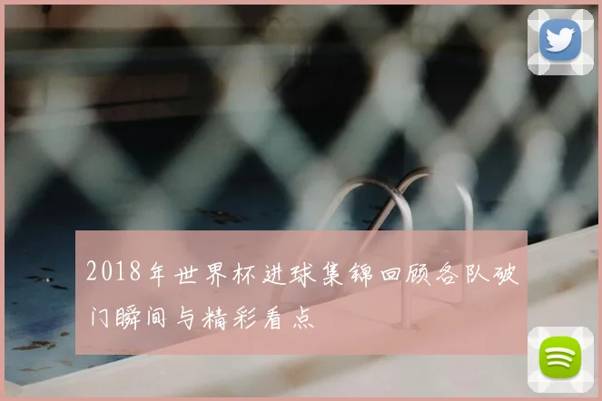 2018年世界杯进球集锦回顾各队破门瞬间与精彩看点