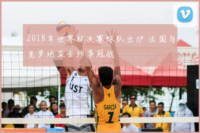 2018年世界杯决赛球队出炉 法国与克罗地亚会师争冠战