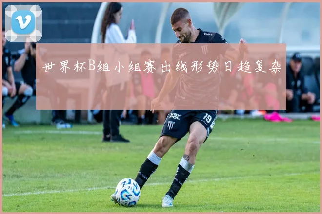 世界杯B组小组赛出线形势日趋复杂