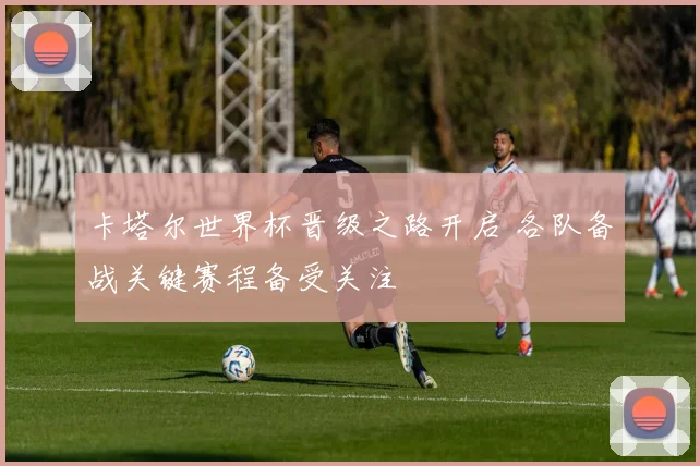 卡塔尔世界杯晋级之路开启 各队备战关键赛程备受关注