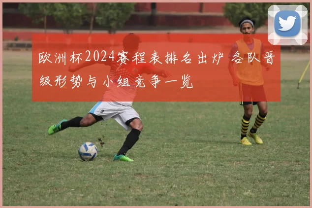 欧洲杯2024赛程表排名出炉 各队晋级形势与小组竞争一览