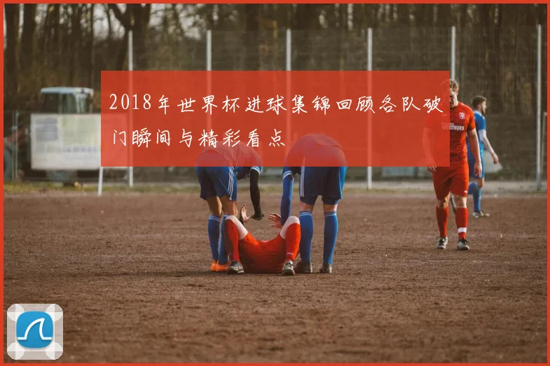 2018年世界杯进球集锦回顾各队破门瞬间与精彩看点