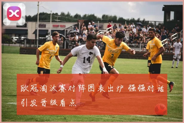 欧冠淘汰赛对阵图表出炉 强强对话引发晋级看点